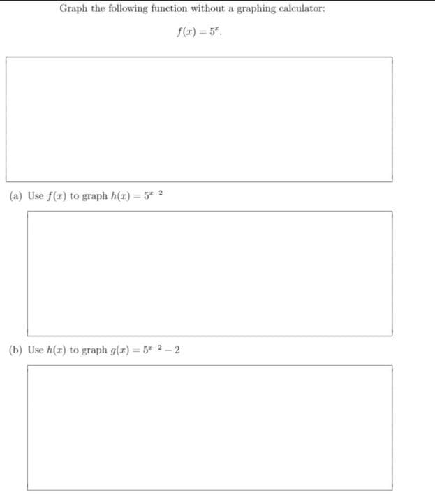 Graph the following function without a graphing calcnlator:
f(x) = 5".
(a) Use f(r) to graph h(x) = 5 2
(b) Use h(r) to graph g(x) = 5 2 - 2
