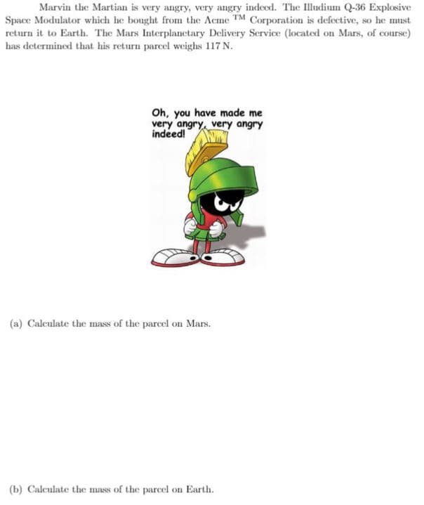 Marvin the Martian is very angry, very angry indeed. The Illudium Q-36 Explosive
Space Modulator which he bought from the Acme TM Corporation is defective, so he must
return it to Earth. The Mars Interplanctary Delivery Scrvice (located on Mars, of coursc)
has determined that his return parcel weighs 117 N.
Oh, you have made me
very angry, very angry
indeed!
(a) Calculate the mass of the parcel on Mars.
(b) Calculate the mass of the parcel on Earth.
