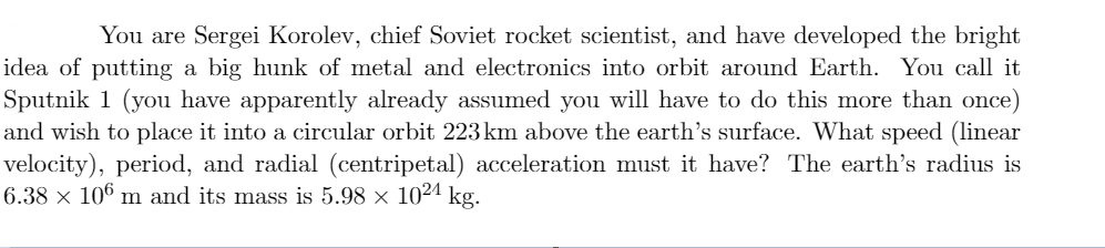 You are Sergei Korolev, chief Soviet rocket scientist, and have developed the bright
idea of putting a big hunk of metal and electronics into orbit around Earth. You call it
Sputnik 1 (you have apparently already assumed you will have to do this more than once)
and wish to place it into a circular orbit 223 km above the earth's surface. What speed (linear
velocity), period, and radial (centripetal) acceleration must it have? The earth's radius is
6.38 × 106 m and its mass is 5.98 × 1024 kg.
