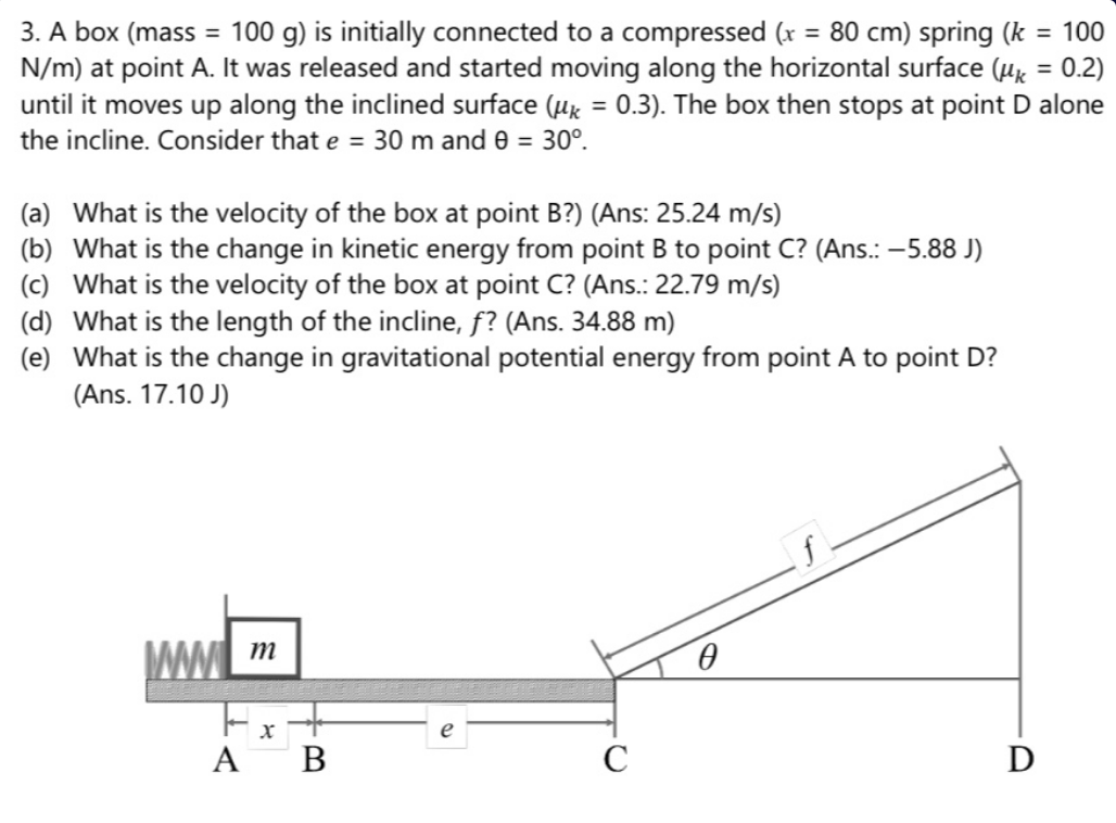 3. A box (mass = 100 g) is initially connected to a compressed (r = 80 cm) spring (k = 100
N/m) at point A. It was released and started moving along the horizontal surface (Hg = 0.2)
until it moves up along the inclined surface (ux = 0.3). The box then stops at point D alone
%3D
%3D
%3D
the incline. Consider that e = 30 m and e = 30°.
(a) What is the velocity of the box at point B?) (Ans: 25.24 m/s)
(b) What is the change in kinetic energy from point B to point C? (Ans.: -5.88 J)
(c) What is the velocity of the box at point C? (Ans.: 22.79 m/s)
(d) What is the length of the incline, f? (Ans. 34.88 m)
(e) What is the change in gravitational potential energy from point A to point D?
(Ans. 17.10 J)
WW m
e
ΑΒ
D
