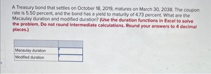 A Treasury bond that settles on October 18, 2019, matures on March 30, 2038. The coupon
rate is 5.50 percent, and the bond has a yield to maturity of 4.73 percent. What are the
Macaulay duration and modified duration? (Use the duration functions in Excel to solve
the problem. Do not round intermediate calculations. Round your answers to 4 decimal
places.)
Macaulay duration
Modified duration