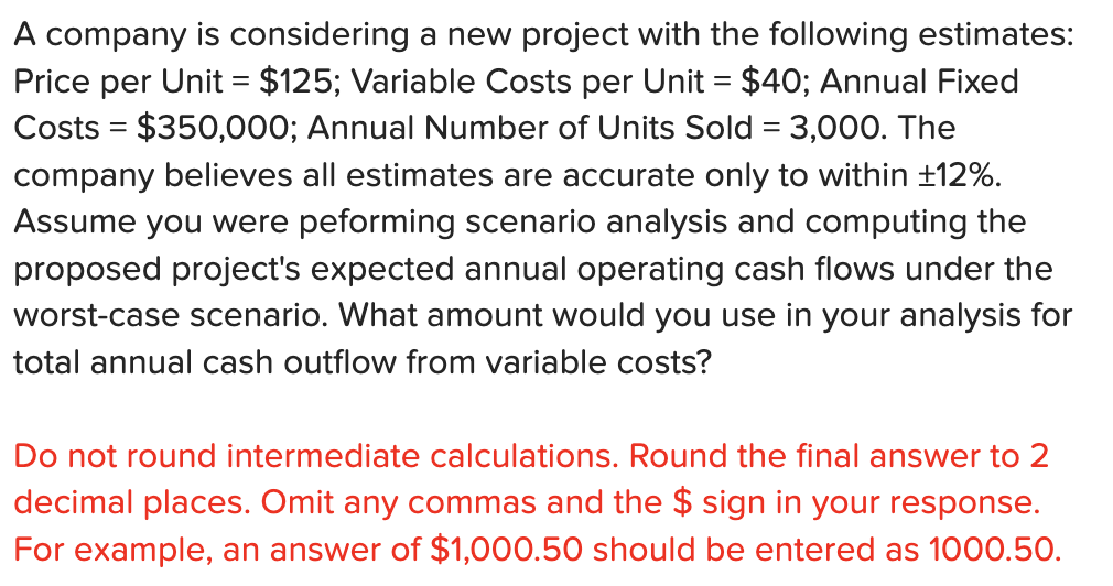A company is considering a new project with the following estimates:
Price per Unit = $125; Variable Costs per Unit = $40; Annual Fixed
Costs = $350,000; Annual Number of Units Sold = 3,000. The
company believes all estimates are accurate only to within +12%.
Assume you were peforming scenario analysis and computing the
proposed project's expected annual operating cash flows under the
worst-case scenario. What amount would you use in your analysis for
total annual cash outflow from variable costs?
Do not round intermediate calculations. Round the final answer to 2
decimal places. Omit any commas and the $ sign in your response.
For example, an answer of $1,000.50 should be entered as 1000.50.