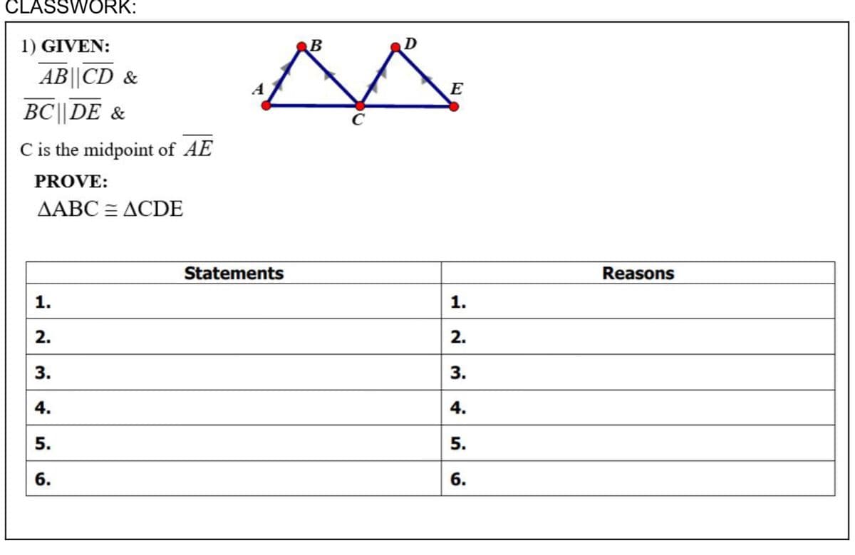 CLASSWORK:
1) GIVEN:
B
D
AB||CD &
A
E
BC||DE &
C is the midpoint of AE
PROVE:
ДАВС— ДСDE
Statements
Reasons
1.
2.
2.
3.
3.
4.
4.
5.
6.
6.
1.
5.
