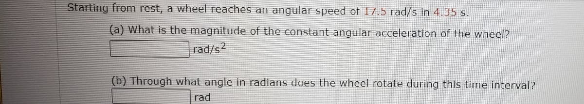 Starting from rest, a wheel reaches an angular speed of 17.5 rad/s in 4.35 s.
(a) What is the magnitude of the constant angular acceleration of the wheel?
rad/s2
(b) Through what angle in radians does the wheel rotate during this time interval?
rad

