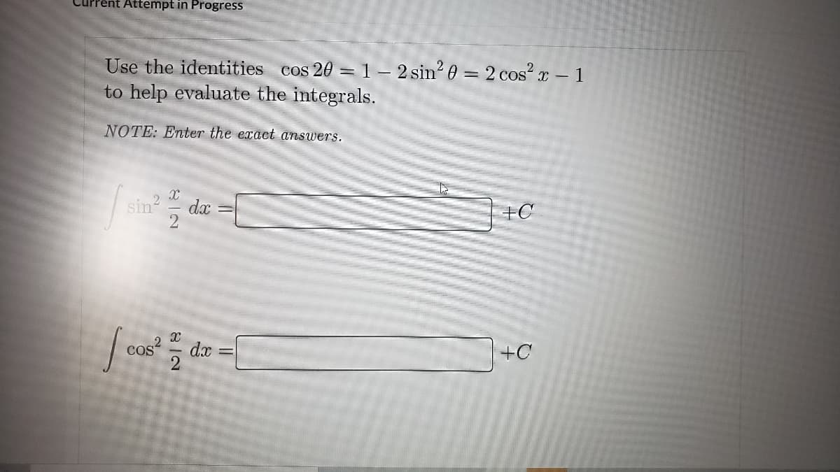 Current Attempt in Progress
Use the identities cos 20 =1- 2 sin? 0 = 2 cos r – 1
to help evaluate the integrals.
COS
NOTE: Enter the exact answers.
+C
sin= dx
+C
COS
dx
