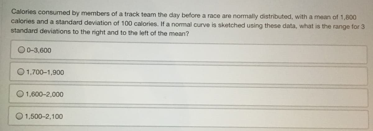 Calories consumed by members of a track team the day before a race are normally distributed, with a mean of 1,800
calories and a standard deviation of 100 calories. If a normal curve is sketched using these data, what is the range for 3
standard deviations to the right and to the left of the mean?
0-3,600
1,700-1,900
1,600-2,000
1,500-2,100

