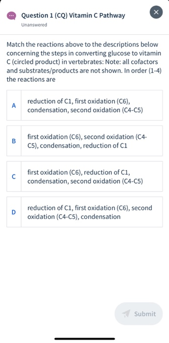 Match the reactions above to the descriptions below
concerning the steps in converting glucose to vitamin
C (circled product) in vertebrates: Note: all cofactors
and substrates/products are not shown. In order (1-4)
the reactions are
reduction of C1, first oxidation (C6),
A
condensation, second oxidation (C4-C5)

