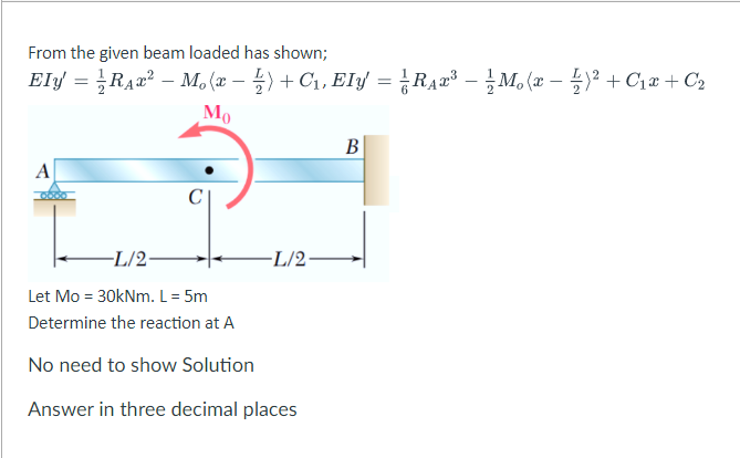 From the given beam loaded has shown;
Ely = RA2² – M, (æ – 5) + C1, EIy = ¿RA¤³ – M. (æ – )² + C1æ + C2
Mo
В
A
-L/2-
-L/2-
Let Mo = 30kNm. L = 5m
Determine the reaction at A
No need to show Solution
Answer in three decimal places
