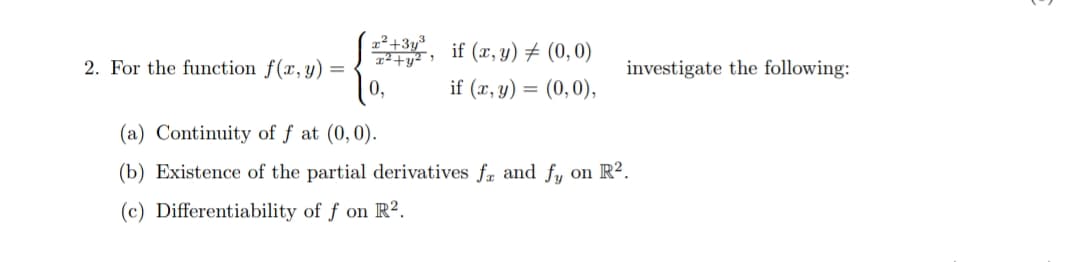 x²+3y3
2²+y² >
if (x, y) + (0,0)
2. For the function f(x,y) =
investigate the following:
if (x, y) =
(0, 0),
(a) Continuity of f at (0,0).
(b) Existence of the partial derivatives fr and fy on R².
(c) Differentiability of f on R².
