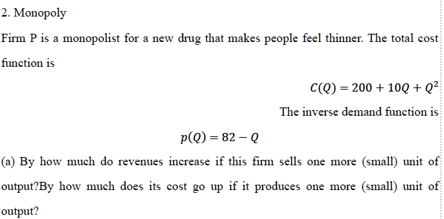 2. Monopoly
Firm P is a monopolist for a new drug that makes people feel thinner. The total cost
function is
C(Q) = 200 + 10Q + Q²
The inverse demand function is
p(Q) = 82 - Q
(a) By how much do revenues increase if this firm sells one more (small) unit of
output?By how much does its cost go up if it produces one more (small) unit of
output?