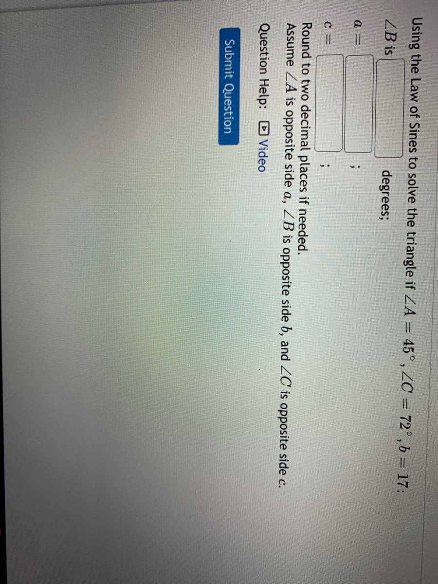 Using the Law of Sines to solve the triangle if ZA = 45°, ZC = 72°,b = 17:
ZB is
degrees;
Round to two decimal places if needed.
Assume ZA is opposite side a, ZB is opposite side b, and ZC is opposite side c.
Question Help: DVideo
Submit Question
