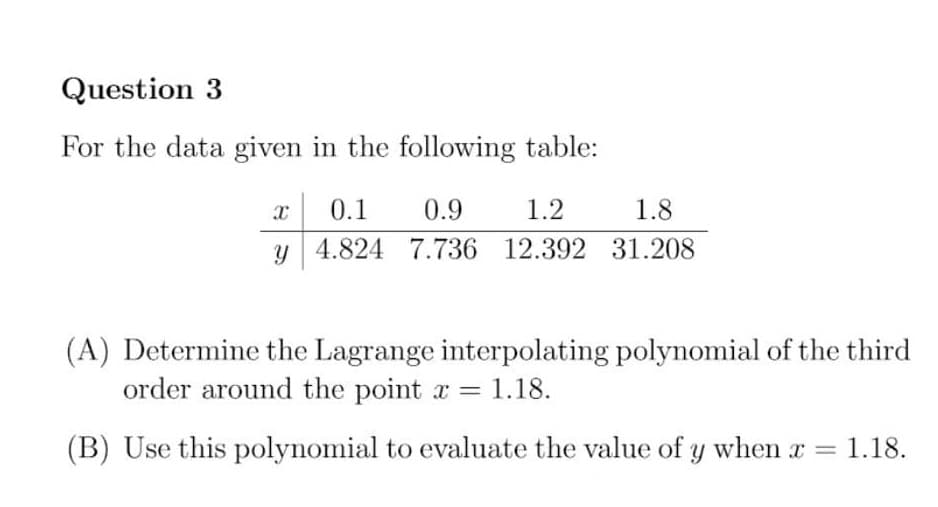 Question 3
For the data given in the following table:
0.1
0.9
1.2
1.8
y 4.824 7.736 12.392 31.208
(A) Determine the Lagrange interpolating polynomial of the third
order around the point r = 1.18.
(B) Use this polynomial to evaluate the value of y when r =
1.18.
