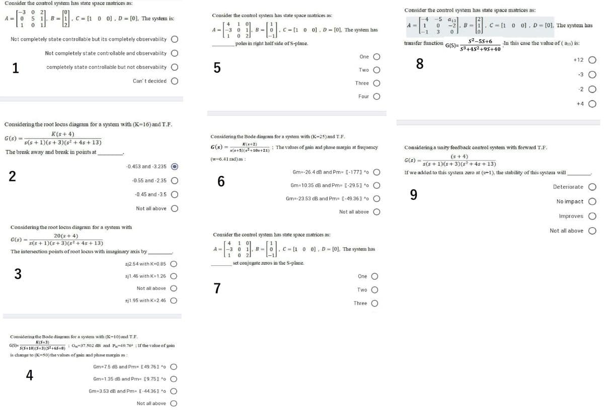 Consider the control system has state space matrices as:
-3
21
Consider the control system has state space matrices as:
Consider the control systemn has state space matrices as:
A
1. B = 1, C = [1 0 0], D [0], The system is:
4.
5 a13
[2]
4
1
01
B
C = [1 0 0], D= [0], The system has
1
1.
A
-2
B =
A
-3
1
C = [1 0
0], D = [0], The system has
%3D
0 2]
Not completely state controllable but its completely observability
s2-5S+6
poles in right half side of S-plane.
transfer function
In this case the value of ( a3) is:
G(S)=
$3+4S²+9S+40
Not completely state controllable and observability O
One O
+12 O
1
completely state controllable but not observability O
Two
-3 O
Can' t decided O
Three
-2 O
Four
+4 O
Considering the root locus diagram for a system with (K-16) and T.F.
K(s+ 4)
Considering the Bode diagram for a system with (K=25) and T.F.
G(s)
s(s +1)(s + 3)(s? + 4s + 13)
K(s+2)
G(s) =
: The vahues of gain and phase margin at frequency
Considering a unity feedback control system with forward T.F.
%3D
s(s+5)(s+10s+21)
The break away and break in points at
(s + 4)
s(s + 1)(s+ 3)(s + 4s + 13)
(w=6.41 rad) as :
G(s)
-0,453 and -3.235
Gm=-26.4 dB and Pm= [-1771 o O
2
If we added to this system zero at (s+1), the stability of this system will
6.
-0.55 and -2.35 O
Gm=10.35 dB and Pm= [-29.51 o O
Deteriorate O
-0.45 and -3.5 O
9.
Gm=-23.53 dB and Pm= [-49.36) *o O
No impact O
Not all above O
Not all above O
Improves O
Considering the root locus diagram for a system with
Not all above O
20(s+ 4)
Consider the control system has state space matrices as:
G(s) =
s(s + 1)(s+3)(s² + 4s + 13)
1 01
-3 0 1
2.
4
A
B
C = [1 0 0], D= [0], The system has
%3D
%3D
The intersection points of root locus with imaginary axis by
1
±j2.54 with K=0.85 O
set conjugate zeros in the S-plane.
±j1.46 with K=1.26 O
One O
7
Not all above O
Two O
±j1.95 with K=2.46 O
Three O
Considering the Bode diagram for a system with (K-10) and T.F.
K(S+3)
G(S)=
S(S+10)(S+3)(S²+6S+8)
: G-37.502 dB and P49.76° : If the value of gain
is change to (K=50) the values of gain and phase margin as :
Gm=7.5 dB and Pm= [49.761 ^o O
4
Gm=1.35 dB and Pm= [9.751 ^o O
Gm=3.53 dB and Pm= [-44.361 ^o O
Not all above O
3.
