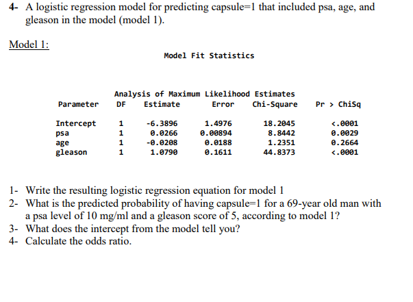 4- A logistic regression model for predicting capsule=1 that included psa, age, and
gleason in the model (model 1).
Model 1:
Model Fit Statistics
Analysis of Maximum Likelihood Estimates
DF Estimate
Error Chi-Square
Parameter
Pr > ChiSq
Intercept 1
-6.3896
1.4976
18.2045
<.0001
psa
1
0.0266
0.00894
8.8442
0.0029
age
1
-0.0208
0.0188
1.2351
0.2664
gleason
1
1.0790
0.1611
44.8373
<.0001
1- Write the resulting logistic regression equation for model 1
2- What is the predicted probability of having capsule=1 for a 69-year old man with
a psa level of 10 mg/ml and a gleason score of 5, according to model 1?
3- What does the intercept from the model tell you?
4- Calculate the odds ratio.