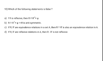 10) Which of the following statements is false?
a) fR is reflexive, then RnRep
b) ROR¹ p R is anti-symmetric.
c) If R, R' are equivalence relations in a set A, then RnR is also an equivalence relation in A.
d) If R, R are reflexive relations in A, then R-R is not reflexive