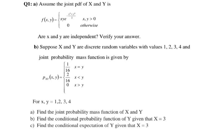 Q1: a) Assume the joint pdf of X and Y is
2
F(8,39)-(33 **
f(x.:
x, y> 0
otherwise
0
Are x and y are independent? Verify your answer.
b) Suppose X and Y are discrete random variables with values 1, 2, 3, 4 and
joint probability mass function is given by
x = y
16
Pxx (x, y) =
x < y
0 x> y
For x, y = 1,2, 3, 4
a) Find the joint probability mass function of X and Y
b) Find the conditional probability function of Y given that X = 3
c) Find the conditional expectation of Y given that X = 3