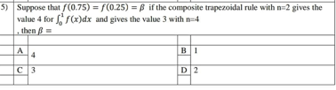 5) Suppose that f(0.75) = f(0.25) = ß if the composite trapezoidal rule with n=2 gives the
value 4 for ff(x)dx and gives the value 3 with n=4
then =
A
B1
4
C 3
D2