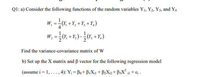 Q1: a) Consider the following functions of the random variables Y₁, Y2, Y3, and Y4
W₁
==
(Y₁ + Y₂ + Y₂ +Y₂)
W₂ = — (Y,₁ + Y₂ ) — — (Y₁ + Y₂ )
Find the variance-covariance matrix of W
b) Set up the X matrix and ß vector for the following regression model
(assume i = 1, ..., 4): Y₁ = Bo+B₁X₁1 + B₂X₁2+ B3X² il + €₁.