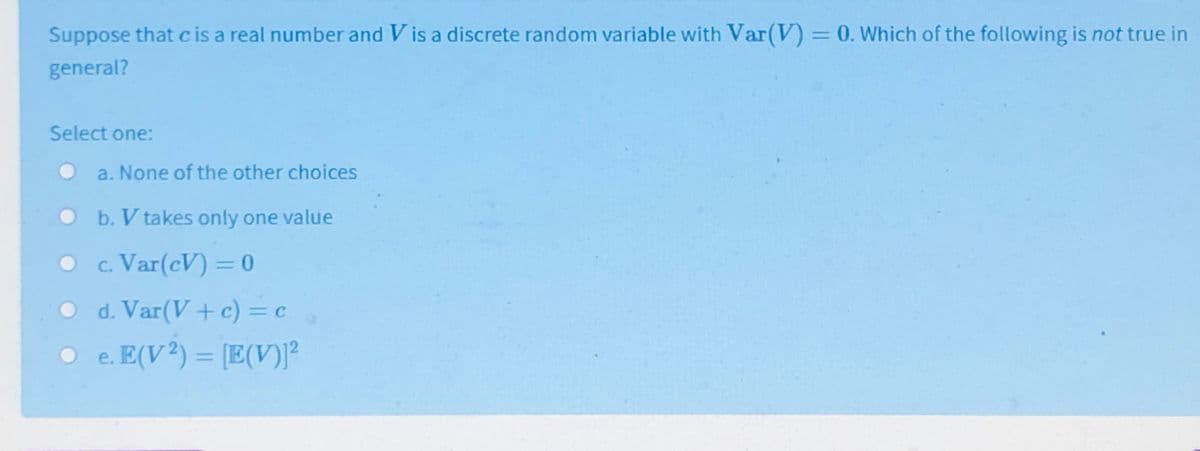 Suppose that cis a real number and V is a discrete random variable with Var(V) = 0. Which of the following is not true in
%3D
general?
Select one:
a. None of the other choices
b. V takes only one value
c. Var(cV) = 0
O d. Var(V+ c) = c
O e. E(V²) = [E(V)]²
%3D
