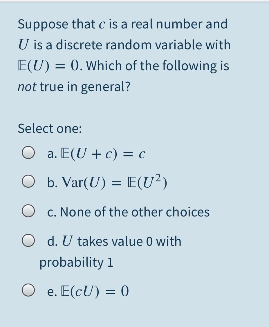 Suppose that c is a real number and
U is a discrete random variable with
= 0. Which of the following is
E(U)
not true in general?
Select one:
a. E(U + c) = c
O
b. Var(U) = E(U²)
O c. None of the other choices
O d. U takes value 0 with
probability 1
O e. E(cU) = 0
