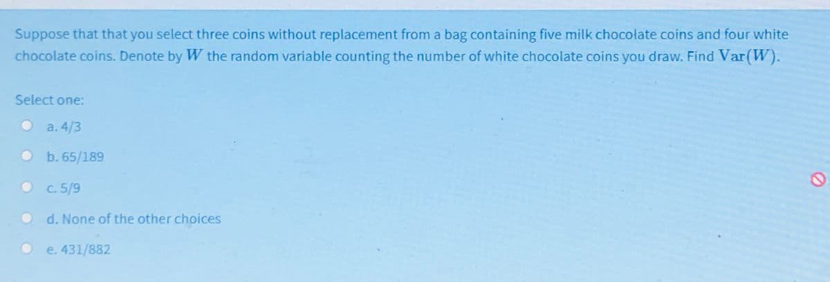 Suppose that that you select three coins without replacement from a bag containing five milk chocolate coins and four white
chocolate coins. Denote by W the random variable counting the number of white chocolate coins you draw. Find Var(W).
Select one:
a. 4/3
b. 65/189
C. 5/9
d. None of the other choices
e. 431/882
