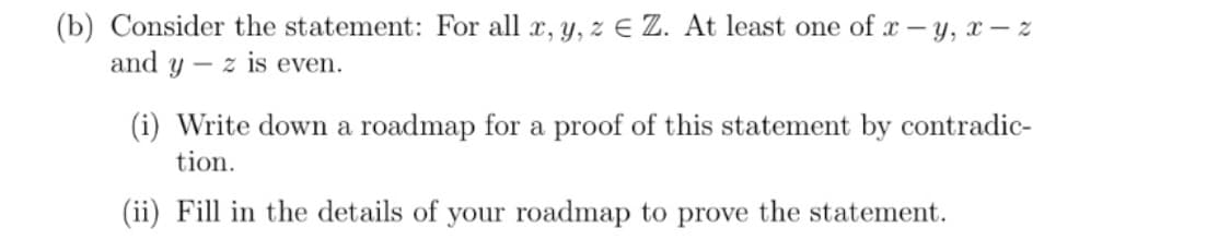 (b) Consider the statement: For all x, y, z E Z. At least one of x - y, x – z
and y – z is even.
(i) Write down a roadmap for a proof of this statement by contradic-
tion.
(ii) Fill in the details of your roadmap to prove the statement.
