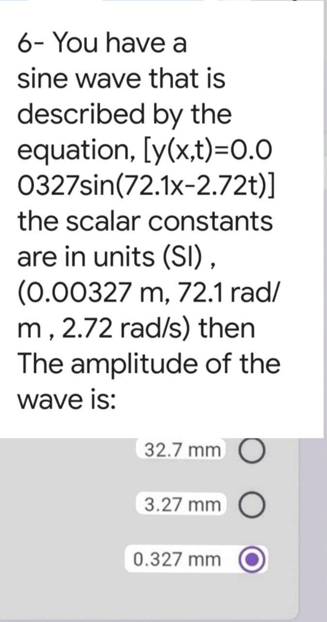 6- You have a
sine wave that is
described by the
equation, [y(x,t)=0.0
0327sin(72.1x-2.72t)]
the scalar constants
are in units (SI),
(0.00327 m, 72.1 rad/
m, 2.72 rad/s) then
The amplitude of the
wave is:
32.7 mm
3.27 mm O
0.327 mm
