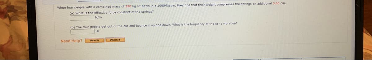 When four people with a combined mass of 290 kg sit down in a 2000-kg car, they find that their weight compresses the springs an additional 0.60 cm.
(a) What is the effective force constant of the springs?
N/m
(b) The four people get out of the car and bounce it up and down. What is the frequency of the car's vibration?
Hz
Need Help?
Read It
Watch It
