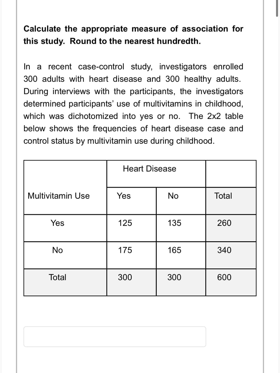 Calculate the appropriate measure of association for
this study. Round to the nearest hundredth.
In a recent case-control study, investigators enrolled
300 adults with heart disease and 300 healthy adults.
During interviews with the participants, the investigators
determined participants' use of multivitamins in childhood,
which was dichotomized into yes or no. The 2x2 table
below shows the frequencies of heart disease case and
control status by multivitamin use during childhood.
Multivitamin Use
Yes
No
Total
Heart Disease
Yes
125
175
300
No
135
165
300
Total
260
340
600