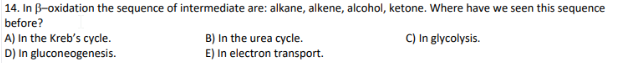 14. In B-oxidation the sequence of intermediate are: alkane, alkene, alcohol, ketone. Where have we seen this sequence
before?
A) In the Kreb's cycle.
D) In gluconeogenesis.
B) In the urea cycle.
E) In electron transport.
C) In glycolysis.
