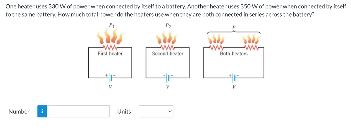 One heater uses 330 W of power when connected by itself to a battery. Another heater uses 350 W of power when connected by itself
to the same battery. How much total power do the heaters use when they are both connected in series across the battery?
P1
P2
Number
ww
First heater
#F
V
Units
www
Second heater
#F
V
Both heaters
+
V