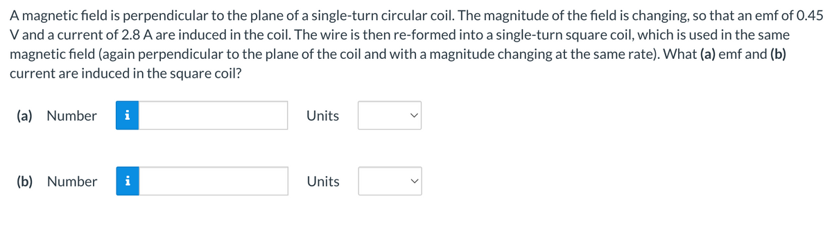 A magnetic field is perpendicular to the plane of a single-turn circular coil. The magnitude of the field is changing, so that an emf of 0.45
V and a current of 2.8 A are induced in the coil. The wire is then re-formed into a single-turn square coil, which is used in the same
magnetic field (again perpendicular to the plane of the coil and with a magnitude changing at the same rate). What (a) emf and (b)
current are induced in the square coil?
(a) Number
(b) Number
MI
Units
Units