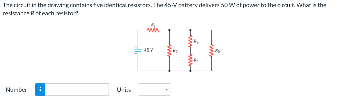 The circuit in the drawing contains five identical resistors. The 45-V battery delivers 50 W of power to the circuit. What is the
resistance R of each resistor?
Number
Units
R₁
45 V
R₂
www
R3
RA
wwwwww
R5
