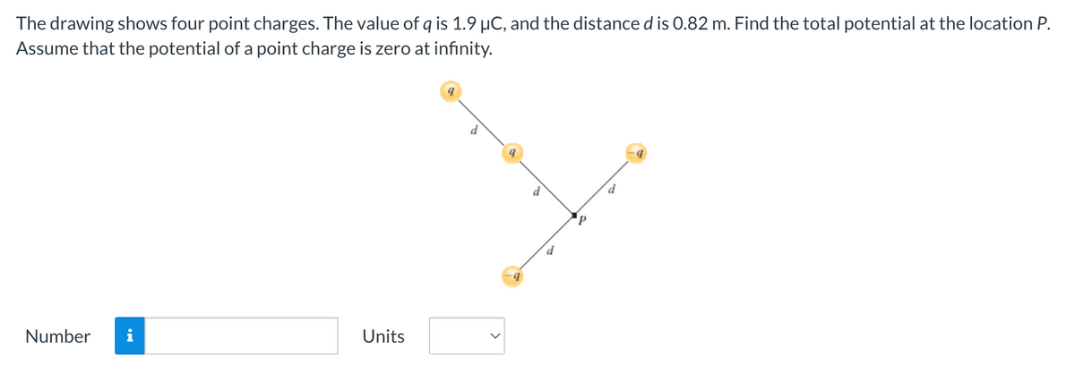 The drawing shows four point charges. The value of q is 1.9 µC, and the distance d is 0.82 m. Find the total potential at the location P.
Assume that the potential of a point charge is zero at infinity.
Number i
Units
9
