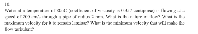10.
Water at a temperature of 800C (coefficient of viscosity is 0.357 centipoise) is flowing at a
speed of 200 cm/s through a pipe of radius 2 mm. What is the nature of flow? What is the
maximum velocity for it to remain laminar? What is the minimum velocity that will make the
flow turbulent?
