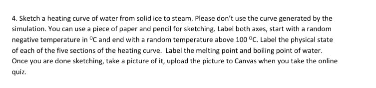 4. Sketch a heating curve of water from solid ice to steam. Please don't use the curve generated by the
simulation. You can use a piece of paper and pencil for sketching. Label both axes, start with a random
negative temperature in °C and end with a random temperature above 100 °c. Label the physical state
of each of the five sections of the heating curve. Label the melting point and boiling point of water.
Once you are done sketching, take a picture of it, upload the picture to Canvas when you take the online
quiz.
