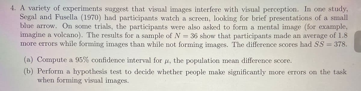 4. A variety of experiments suggest that visual images interfere with visual perception. In one study,
Segal and Fusella (1970) had participants watch a screen, looking for brief presentations of a small
blue arrow. On some trials, the participants were also asked to form a mental image (for example,
imagine a volcano). The results for a sample of N = 36 show that participants made an average of 1.8
more errors while forming images than while not forming images. The difference scores had SS = 378.
(a) Compute a 95% confidence interval for u, the population mean difference score.
(b) Perform a hypothesis test to decide whether people make significantly more errors on the task
when forming visual images.
