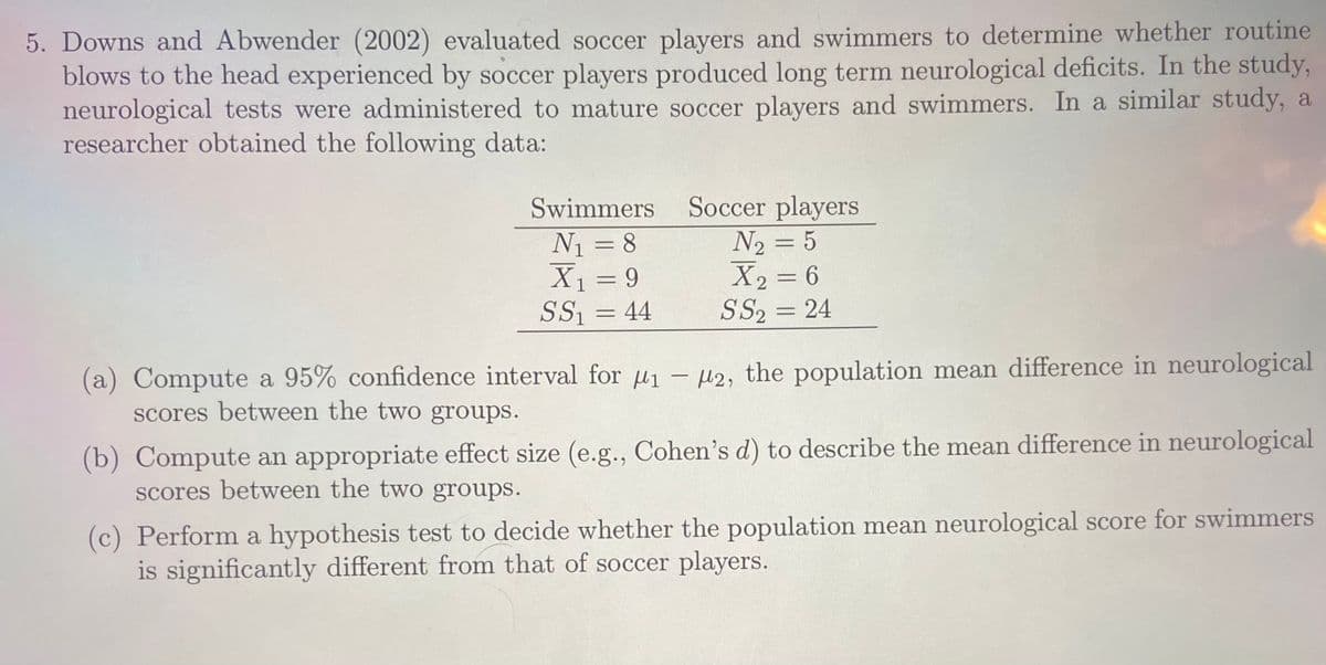 5. Downs and Abwender (2002) evaluated soccer players and swimmers to determine whether routine
blows to the head experienced by soccer players produced long term neurological deficits. In the study,
neurological tests were administered to mature soccer players and swimmers. In a similar study, a
researcher obtained the following data:
Soccer players
N2 = 5
X2 = 6
SS2 = 24
Swimmers
N1 = 8
X1 = 9
SS1
%3D
44
%3D
(a) Compute a 95% confidence interval for u1 - µ2, the population mean difference in neurological
scores between the two groups.
(b) Compute an appropriate effect size (e.g., Cohen's d) to describe the mean difference in neurological
scores between the two groups.
(c) Perform a hypothesis test to decide whether the population mean neurological score for swimmers
is significantly different from that of soccer players.
