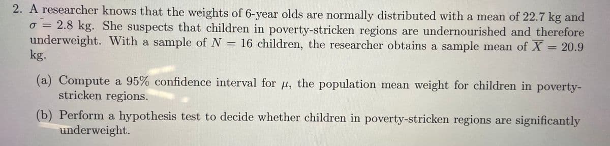 2. A researcher knows that the weights of 6-year olds are normally distributed with a mean of 22.7 kg and
o = 2.8 kg. She suspects that children in poverty-stricken regions are undernourished and therefore
underweight. With a sample of N = 16 children, the researcher obtains a sample mean of X = 20.9
kg.
%3D
(a) Compute a 95% confidence interval for u, the population mean weight for children in poverty-
stricken regions.
(b) Perform a hypothesis test to decide whether children in poverty-stricken regions are significantly
underweight.

