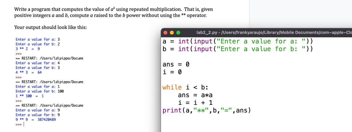 Write a program that computes the value of a' using repeated multiplication. That is, given
positive integers a and b, compute a raised to the b power without using the **
operator.
Your output should look like this:
lab2_2.py - /Users/frankyaraujo/Library/Mobile Documents/com~apple~Clo
Enter a value for a: 3
Enter a value for b: 2
= 9
a = int(input("Enter a value for a: "))
b = int(input ("Enter a value for b: "))
3 ** 2
>>>
== RESTART: /Users/ldipippo/Docume
Enter a value for a: 4
ans = 0
i = 0
Enter a value for b: 3
4 ** 3
64
>>>
== RESTART: /Users/ldipippo/Docume
Enter a value for a: 1
while i < b:
Enter a value for b: 100
1 ** 100
ans %3D ажa
i = i + 1
print(a,"**",b,
= 1
>>>
== RESTART: /Users/ldipippo/Docume
Enter a value for a: 9
Enter a value for b: 9
9 ** 9
=", ans)
%3D
II_II
387420489
>> |
