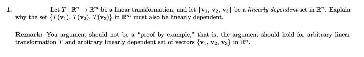 1.
Let T : R¹ → Rm be a linear transformation, and let {V₁, V2, V3} be a linearly dependent set in R. Explain
why the set {T(v₁), T(v2), T(v3)} in Rm must also be linearly dependent.
Remark: You argument should not be a “proof by example," that is, the argument should hold for arbitrary linear
transformation T and arbitrary linearly dependent set of vectors {v₁, V2, V3} in Rº.