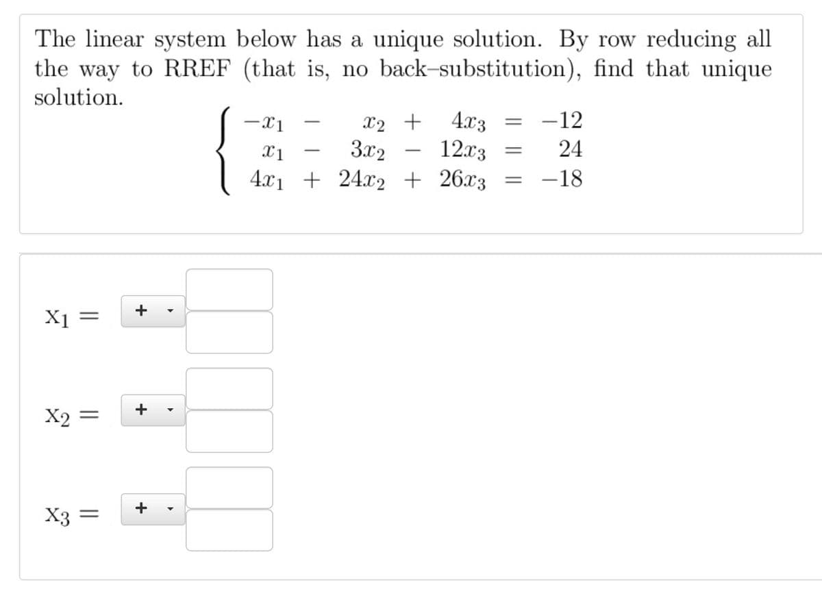 The linear system below has a unique solution. By row reducing all
the way to RREF (that is, no back-substitution), find that unique
solution.
-12
4.x3
12.x3
-x1
X2 +
3.x2
24
-
-
4.x1 + 24x2 + 26x3 =
-18
X1 =
X2 =
X3 =
