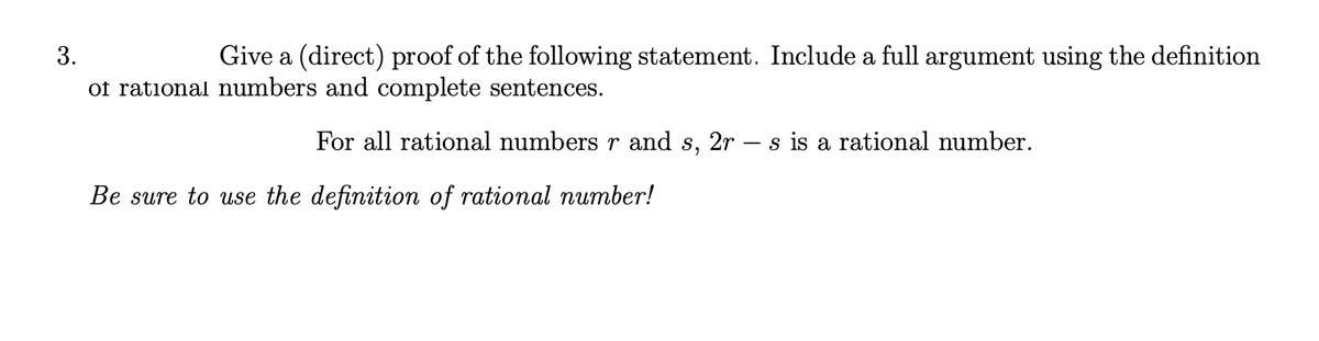 Give a (direct) proof of the following statement. Include a full argument using the definition
of rational numbers and complete sentences.
For all rational numbers r and s, 2r – s is a rational number.
Be sure to use the definition of rational number!
3.
