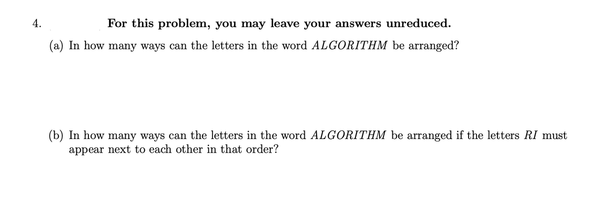 4.
For this problem, you may leave your answers unreduced.
(a) In how many ways can the letters in the word ALGORITHM be arranged?
(b) In how many ways can the letters in the word ALGORITHM be arranged if the letters RI must
appear next to each other in that order?
