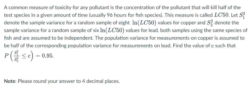 A common measure of toxicity for any pollutant is the concentration of the pollutant that will kill half of the
test species in a given amount of time (usually 96 hours for fish species). This measure is called LC50. Let S²
denote the sample variance for a random sample of eight In (LC50) values for copper and S denote the
sample variance for a random sample of six In (LC50) values for lead, both samples using the same species of
fish and are assumed to be independent. The population variance for measurements on copper is assumed to
be half of the corresponding population variance for measurements on lead. Find the value of c such that
P(Sc): = 0.95.
Note: Please round your answer to 4 decimal places.