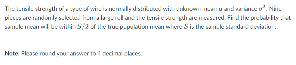 The tensile strength of a type of wire is normally distributed with unknown mean μ and variance o². Nine
pieces are randomly selected from a large roll and the tensile strength are measured. Find the probability that
sample mean will be within S/2 of the true population mean where S is the sample standard deviation.
Note: Please round your answer to 4 decimal places.