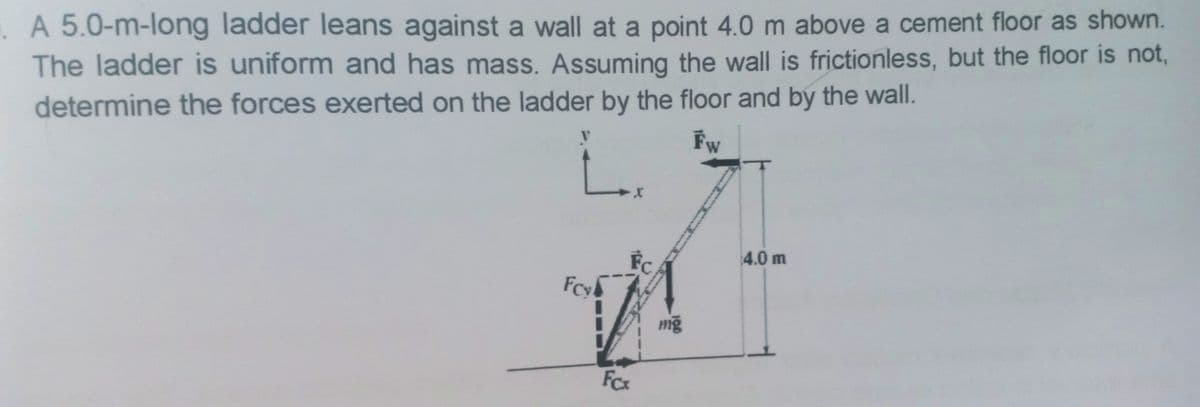 .A 5.0-m-long ladder leans against a wall at a point 4.0 m above a cement floor as shown.
The ladder is uniform and has mass. Assuming the wall is frictionless, but the floor is not,
determine the forces exerted on the ladder by the floor and by the wall.
Fw
FC
4.0 m
mỹ
FCx
