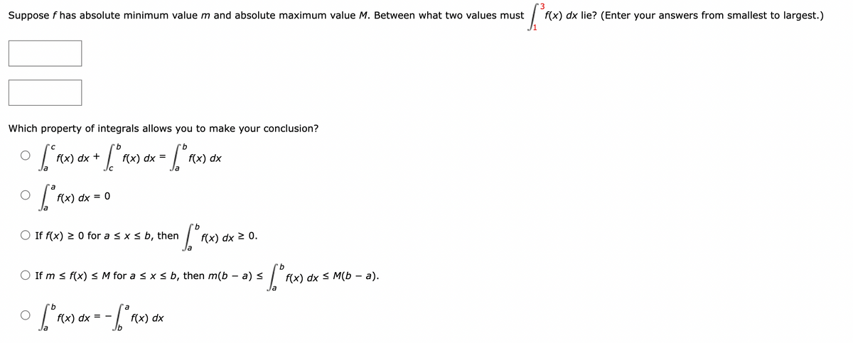 Suppose f has absolute minimum value m and absolute maximum value M. Between what two values must
f(x) dx lie? (Enter your answers from smallest to largest.)
Which property of integrals allows you to make your conclusion?
f(x) dx +
f(x) dx =
f(x) dx
f(x) dx = 0
b
O If f(x) > 0 for a < x< b, then
f(x) dx 2 0.
If m < f(x) < M for a < x < b, then m(b – a) <
f(x) dx s M(b - а).
9.
a
f(x) dx = -
f(x) dx
