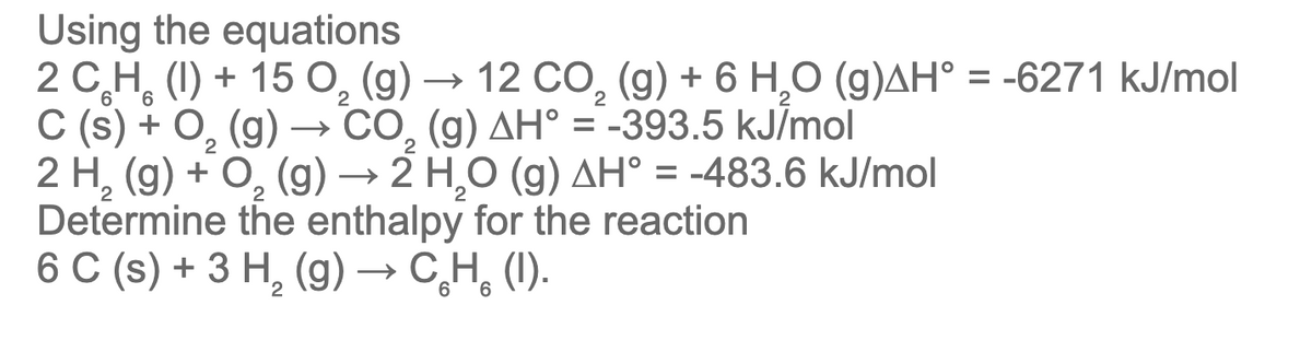 Using the equations
2 C,H, (I) + 15 O, (g) → 12 CO, (g) + 6 H,O (g)AH° = -6271 kJ/mol
C (s) + O, (g) –→
2 H, (g) + O, (g) → 2 H,O (g) AH° = -483.6 kJ/mol
Determine the enthalpy for the reaction
6 C (s) + 3 Н, (g) —> С.Н, (1).
12 СО, (g) + 6 Н,О (g)ДН° %3 -6271 kJ/mol
CO, (g) AH° = -393.5 kJĪmol
2
2
