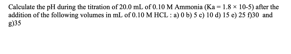 Calculate the pH during the titration of 20.0 mL of 0.10 M Ammonia (Ka = 1.8 × 10-5) after the
addition of the following volumes in mL of 0.10 M HCL : a) 0 b) 5 c) 10 d) 15 e) 25 f)30 and
g)35